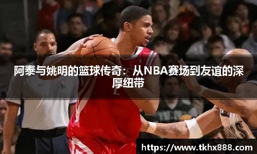 阿泰与姚明的篮球传奇：从NBA赛场到友谊的深厚纽带